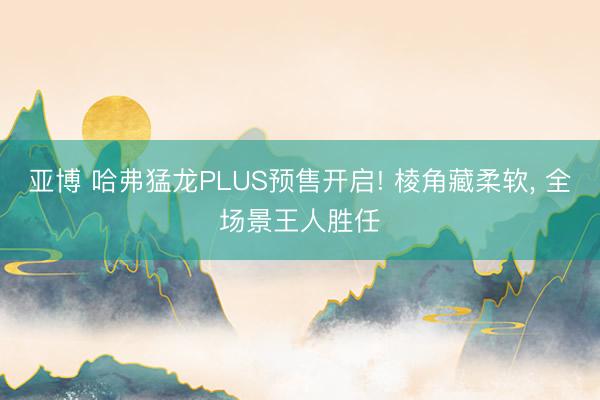 亚博 哈弗猛龙PLUS预售开启! 棱角藏柔软， 全场景王人胜任