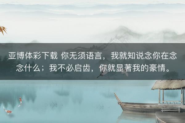 亚博体彩下载 你无须语言，我就知说念你在念念什么；我不必启齿，你就显著我的豪情。