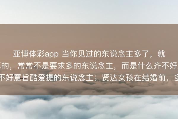亚博体彩app 当你见过的东说念主多了，就会显着，情谊里最失掉的，常常不是要求多的东说念主，而是什么齐不好意旨酷爱提的东说念主；贤达女孩在结婚前，多数会撮要乞降摆条目