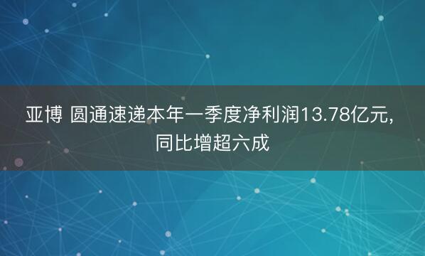 亚博 圆通速递本年一季度净利润13.78亿元， 同比增超六成