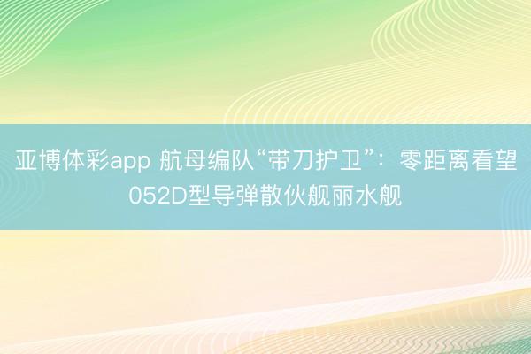 亚博体彩app 航母编队“带刀护卫”：零距离看望052D型导弹散伙舰丽水舰