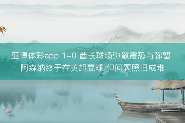 亚博体彩app 1-0 酋长球场弥散震恐与弥留 阿森纳终于在英超赢球 但问题照旧成堆