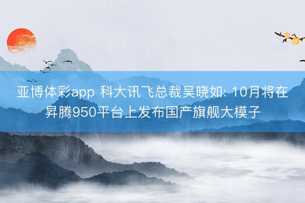 亚博体彩app 科大讯飞总裁吴晓如: 10月将在昇腾950平台上发布国产旗舰大模子