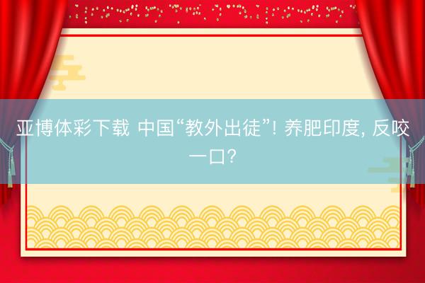亚博体彩下载 中国“教外出徒”! 养肥印度， 反咬一口?