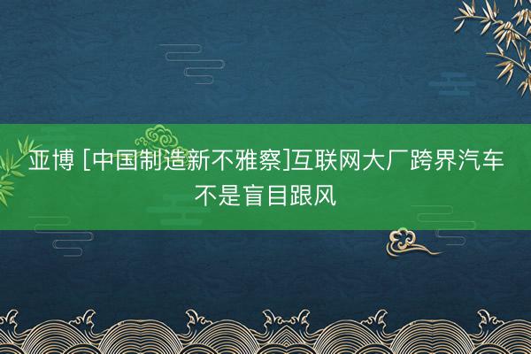 亚博 [中国制造新不雅察]互联网大厂跨界汽车不是盲目跟风