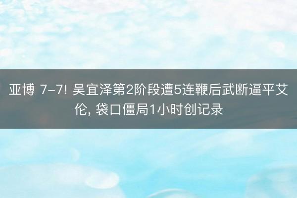 亚博 7-7! 吴宜泽第2阶段遭5连鞭后武断逼平艾伦， 袋口僵局1小时创记录