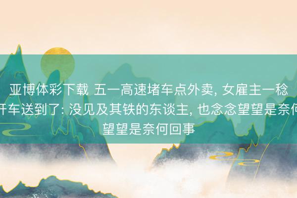 亚博体彩下载 五一高速堵车点外卖， 女雇主一稔围裙开车送到了: 没见及其铁的东谈主， 也念念望望是奈何回事