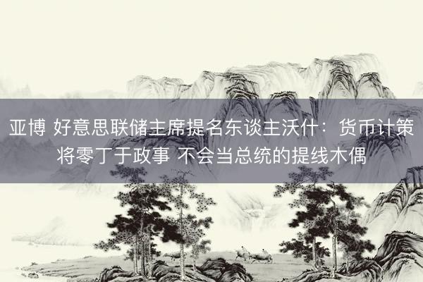 亚博 好意思联储主席提名东谈主沃什：货币计策将零丁于政事 不会当总统的提线木偶