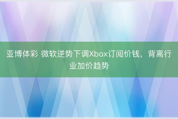 亚博体彩 微软逆势下调Xbox订阅价钱，背离行业加价趋势