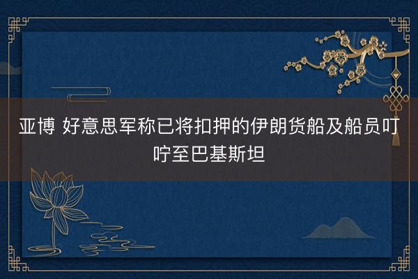 亚博 好意思军称已将扣押的伊朗货船及船员叮咛至巴基斯坦