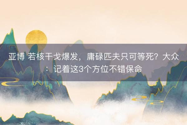 亚博 若核干戈爆发，庸碌匹夫只可等死？大众：记着这3个方位不错保命