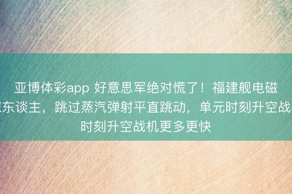 亚博体彩app 好意思军绝对慌了！福建舰电磁弹射速率惊东谈主，跳过蒸汽弹射平直跳动，单元时刻升空战机更多更快