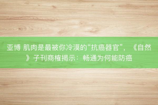 亚博 肌肉是最被你冷漠的“抗癌器官”，《自然》子刊商榷揭示：畅通为何能防癌