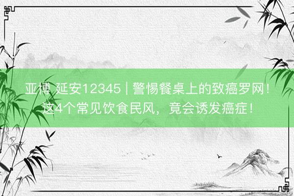 亚博 延安12345 | 警惕餐桌上的致癌罗网！这4个常见饮食民风，竟会诱发癌症！