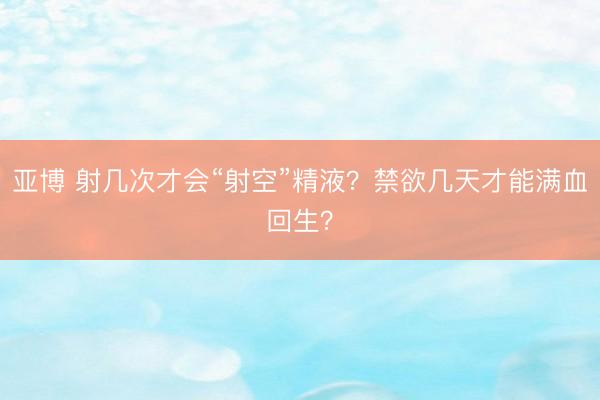 亚博 射几次才会“射空”精液？禁欲几天才能满血回生？