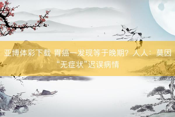 亚博体彩下载 胃癌一发现等于晚期？人人：莫因“无症状”迟误病情