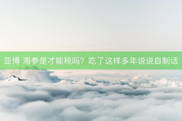 亚博 海参是才能税吗？吃了这样多年说说自制话