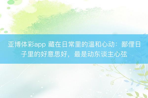 亚博体彩app 藏在日常里的温和心动：鄙俚日子里的好意思好，最是动东谈主心弦