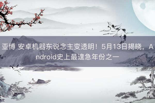 亚博 安卓机器东说念主变透明！5月13日揭晓，Android史上最遑急年份之一