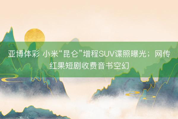 亚博体彩 小米“昆仑”增程SUV谍照曝光；网传红果短剧收费音书空幻