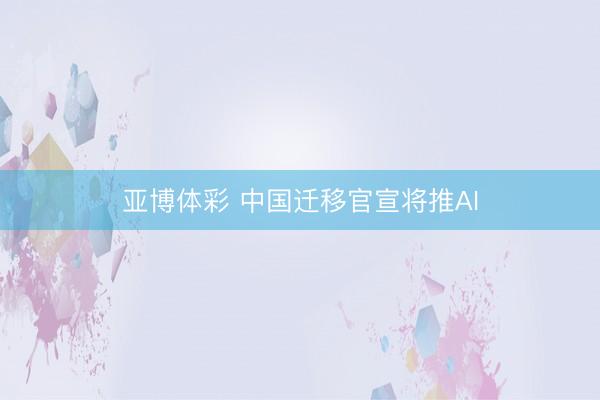 亚博体彩 中国迁移官宣将推AI