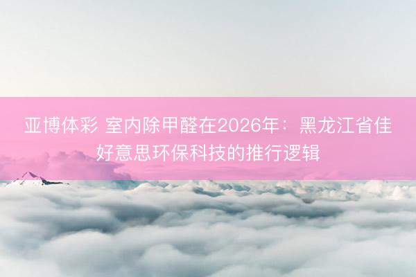 亚博体彩 室内除甲醛在2026年：黑龙江省佳好意思环保科技的推行逻辑
