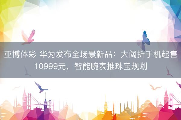 亚博体彩 华为发布全场景新品：大阔折手机起售10999元，智能腕表推珠宝规划