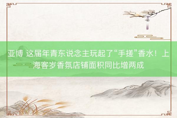 亚博 这届年青东说念主玩起了“手搓”香水！上海客岁香氛店铺面积同比增两成