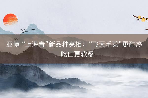 亚博 “上海青”新品种亮相：“飞天毛菜”更耐热、吃口更软糯