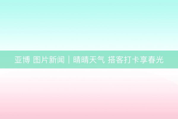 亚博 图片新闻｜晴晴天气 搭客打卡享春光