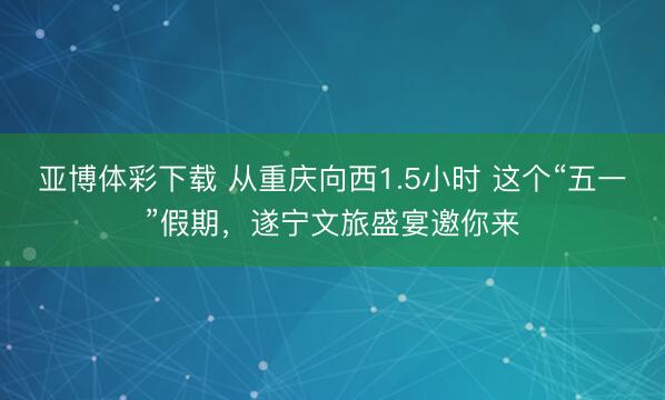 亚博体彩下载 从重庆向西1.5小时 这个“五一”假期，遂宁文旅盛宴邀你来
