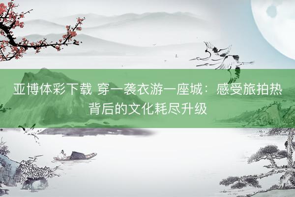 亚博体彩下载 穿一袭衣游一座城：感受旅拍热背后的文化耗尽升级
