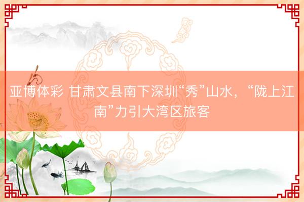 亚博体彩 甘肃文县南下深圳“秀”山水，“陇上江南”力引大湾区旅客